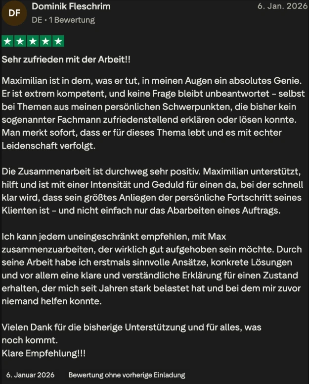 Trustpilot-Bewertung von Dominik Fleschrim, 5 Sterne: Sehr zufrieden mit der Arbeit. Durch seine Arbeit habe ich erstmals sinnvolle Ansätze, konkrete Lösungen und vor allem eine klare Erklärung für einen Zustand erhalten, der mich seit Jahren stark belastet hat.