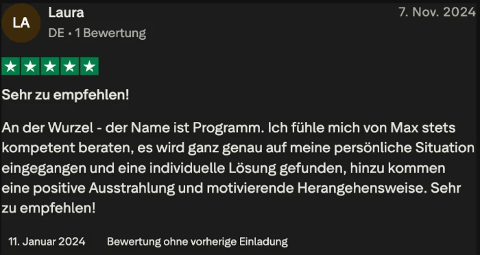 Trustpilot-Bewertung von Laura, 5 Sterne: Sehr zu empfehlen. An der Wurzel, der Name ist Programm. Es wird ganz genau auf meine persönliche Situation eingegangen und eine individuelle Lösung gefunden.