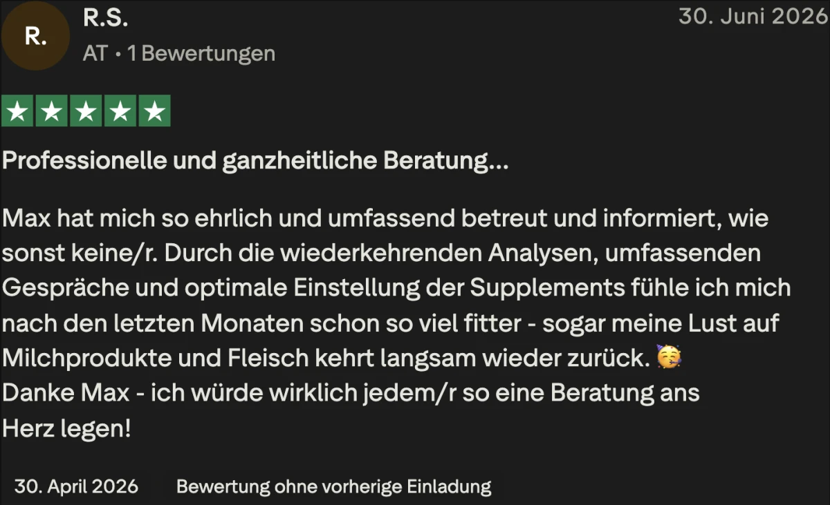 Trustpilot-Bewertung von R.S., 5 Sterne: Professionelle und ganzheitliche Beratung. Max hat mich so ehrlich und umfassend betreut und informiert, wie sonst keine/r. Durch die wiederkehrenden Analysen, umfassenden Gespräche und optimale Einstellung der Supplements fühle ich mich nach den letzten Monaten schon so viel fitter.